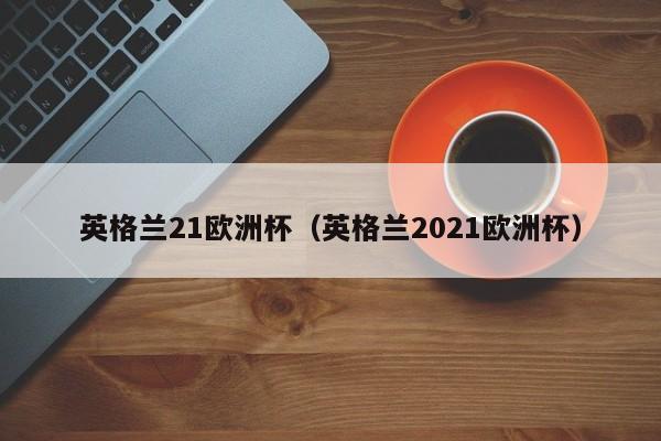 英格兰21欧洲杯（英格兰2021欧洲杯）