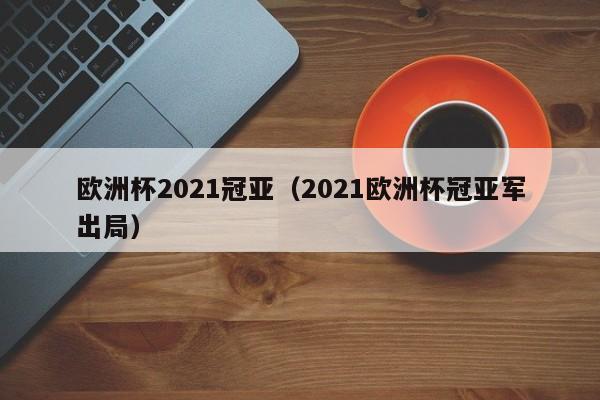 欧洲杯2021冠亚（2021欧洲杯冠亚军出局）