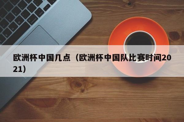 欧洲杯中国几点（欧洲杯中国队比赛时间2021）