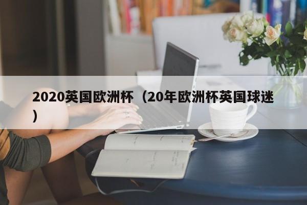 2020英国欧洲杯（20年欧洲杯英国球迷）