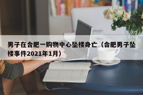 男子在合肥一购物中心坠楼身亡（合肥男子坠楼事件2021年1月）