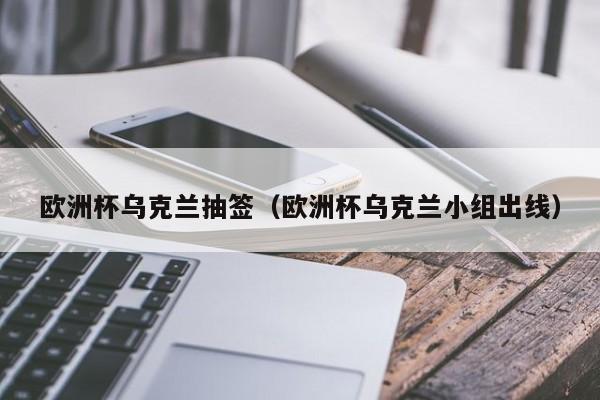 欧洲杯乌克兰抽签（欧洲杯乌克兰小组出线）