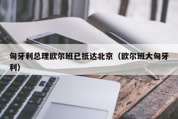 匈牙利总理欧尔班已抵达北京（欧尔班大匈牙利）