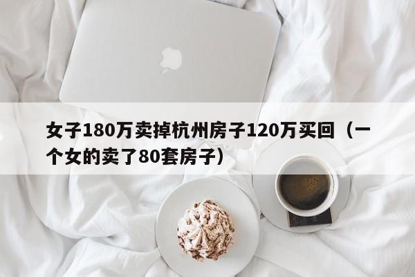 女子180万卖掉杭州房子120万买回（一个女的卖了80套房子）