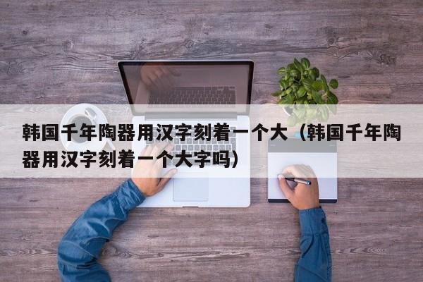 韩国千年陶器用汉字刻着一个大（韩国千年陶器用汉字刻着一个大字吗）