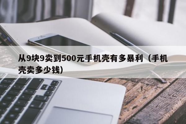 从9块9卖到500元手机壳有多暴利（手机壳卖多少钱）