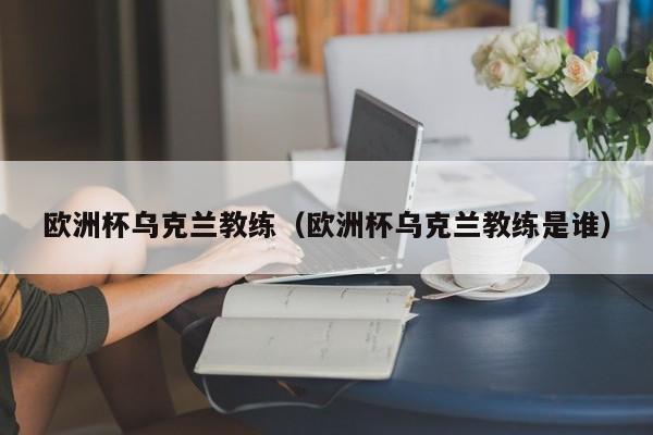 欧洲杯乌克兰教练（欧洲杯乌克兰教练是谁）