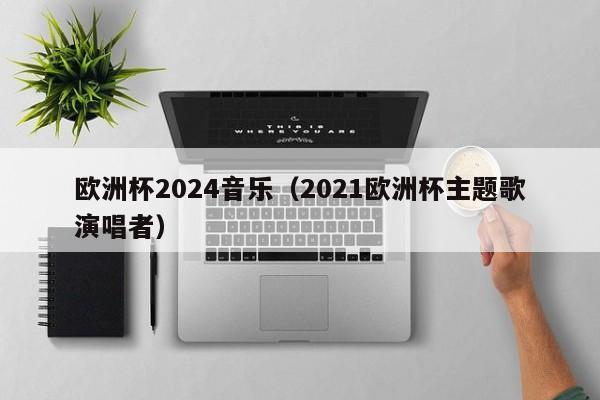 欧洲杯2024音乐（2021欧洲杯主题歌演唱者）