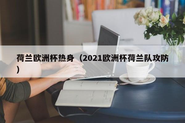 荷兰欧洲杯热身（2021欧洲杯荷兰队攻防）