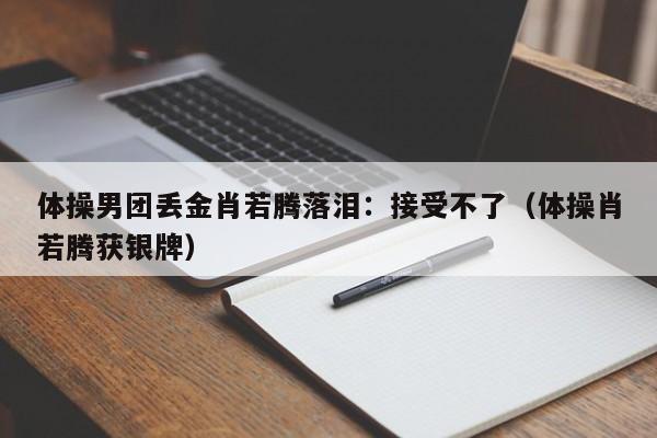 体操男团丢金肖若腾落泪：接受不了（体操肖若腾获银牌）