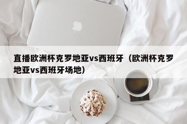 直播欧洲杯克罗地亚vs西班牙（欧洲杯克罗地亚vs西班牙场地）