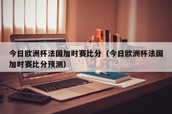 今日欧洲杯法国加时赛比分（今日欧洲杯法国加时赛比分预测）