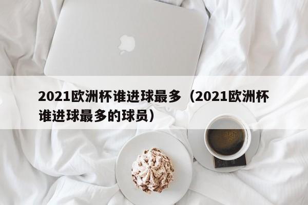 2021欧洲杯谁进球最多（2021欧洲杯谁进球最多的球员）