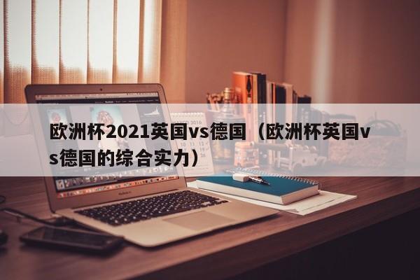 欧洲杯2021英国vs德国（欧洲杯英国vs德国的综合实力）