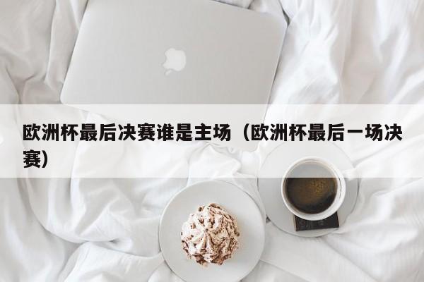 欧洲杯最后决赛谁是主场（欧洲杯最后一场决赛）