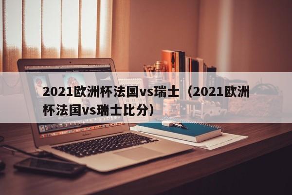 2021欧洲杯法国vs瑞士（2021欧洲杯法国vs瑞士比分）