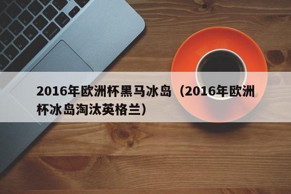 2016年欧洲杯黑马冰岛（2016年欧洲杯冰岛淘汰英格兰）