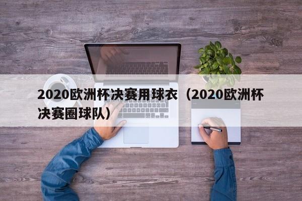 2020欧洲杯决赛用球衣（2020欧洲杯决赛圈球队）